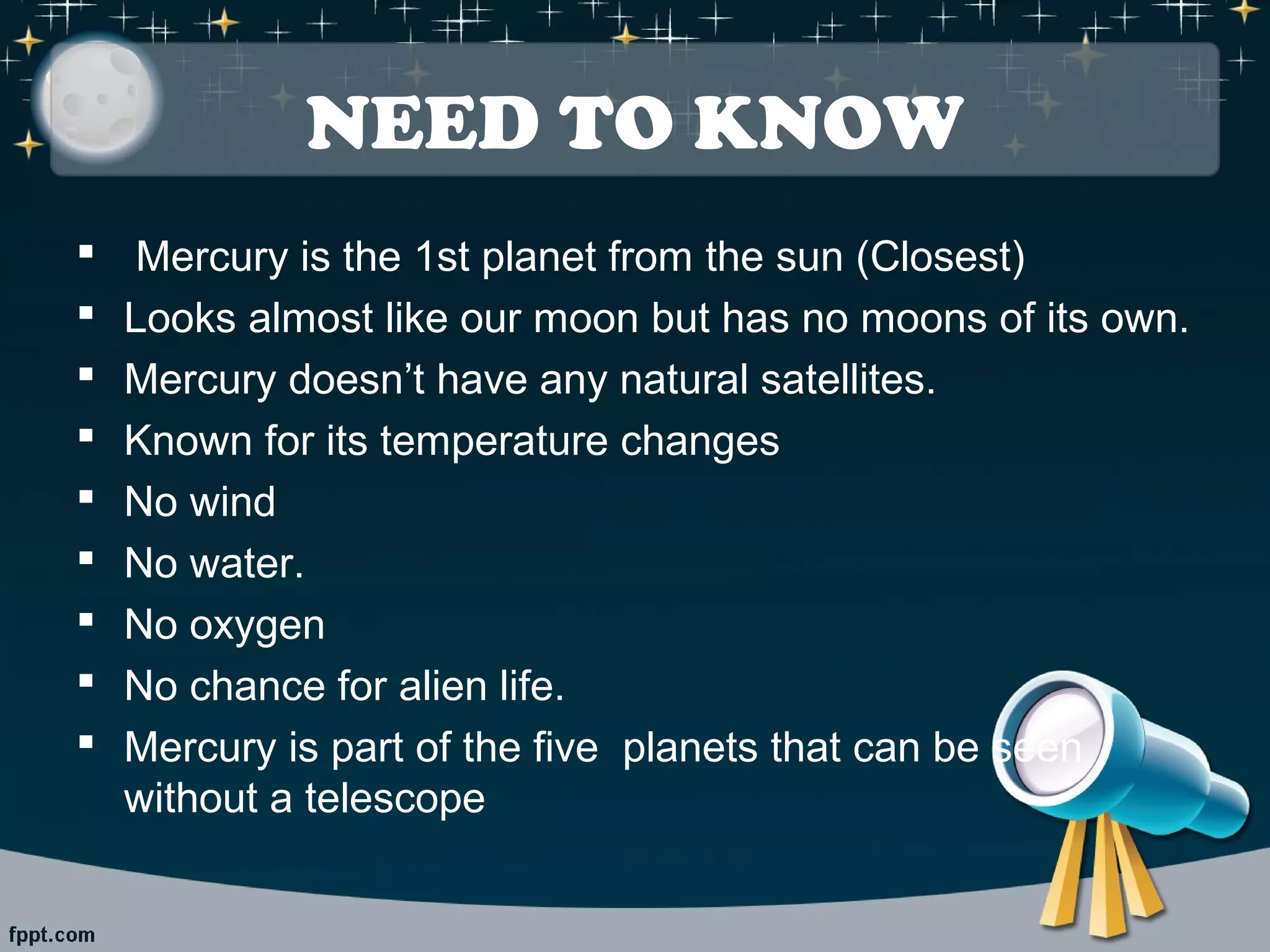 NEED TO KNOW 
 Mercury is the 1st planet from the sun (Closest) 
 Looks almost like our moon but has no moons of its own. 
 Mercury doesn’t have any natural satellites. 
 Known for its temperature changes 
 No wind 
 No water. 
 No oxygen 
 No chance for alien life. 
 Mercury is part of the five planets that can be seen 
without a telescope 
