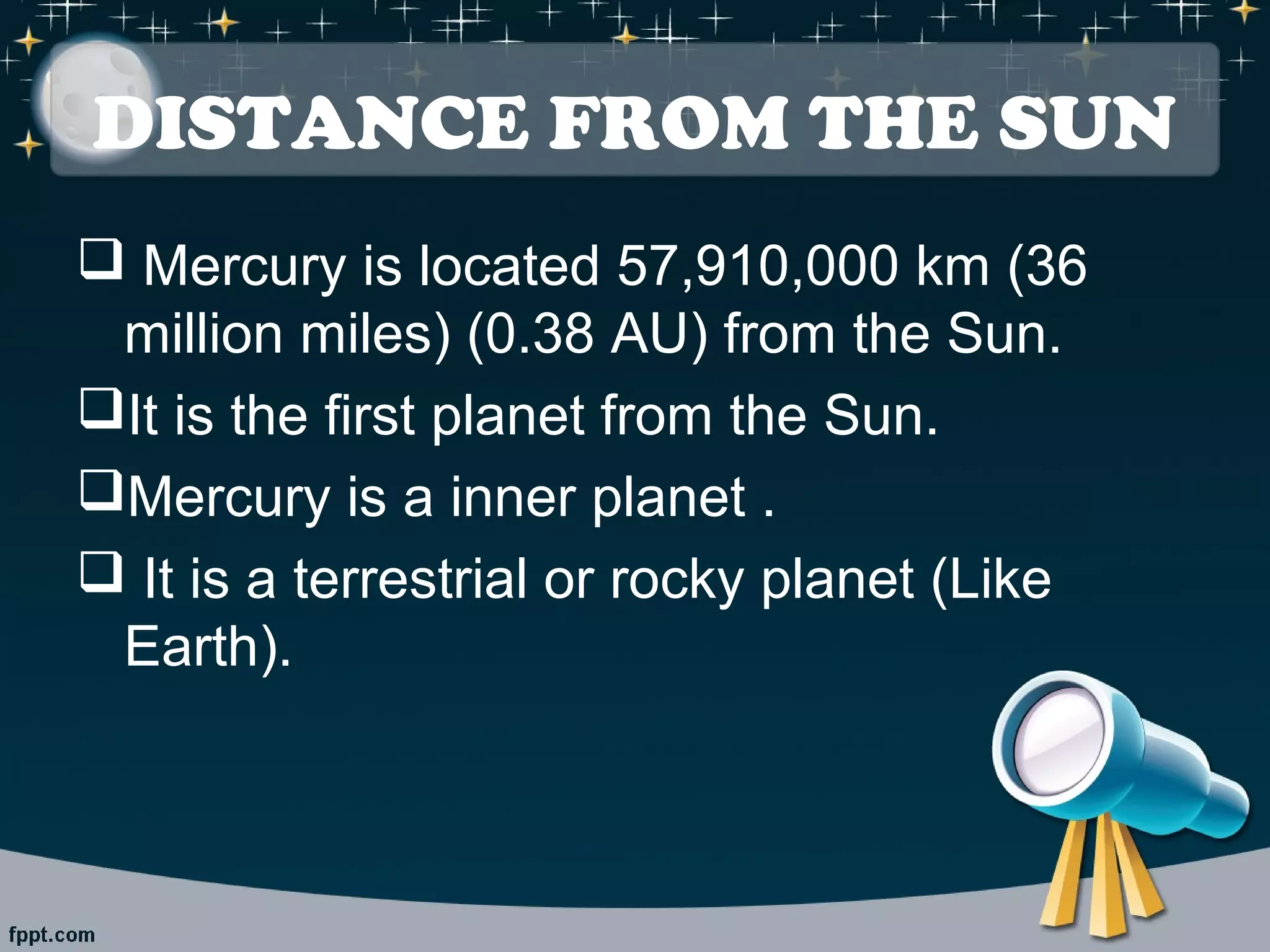 DISTANCE FROM THE SUN 
 Mercury is located 57,910,000 km (36 
million miles) (0.38 AU) from the Sun. 
It is the first planet from the Sun. 
Mercury is a inner planet . 
 It is a terrestrial or rocky planet (Like 
Earth). 
 