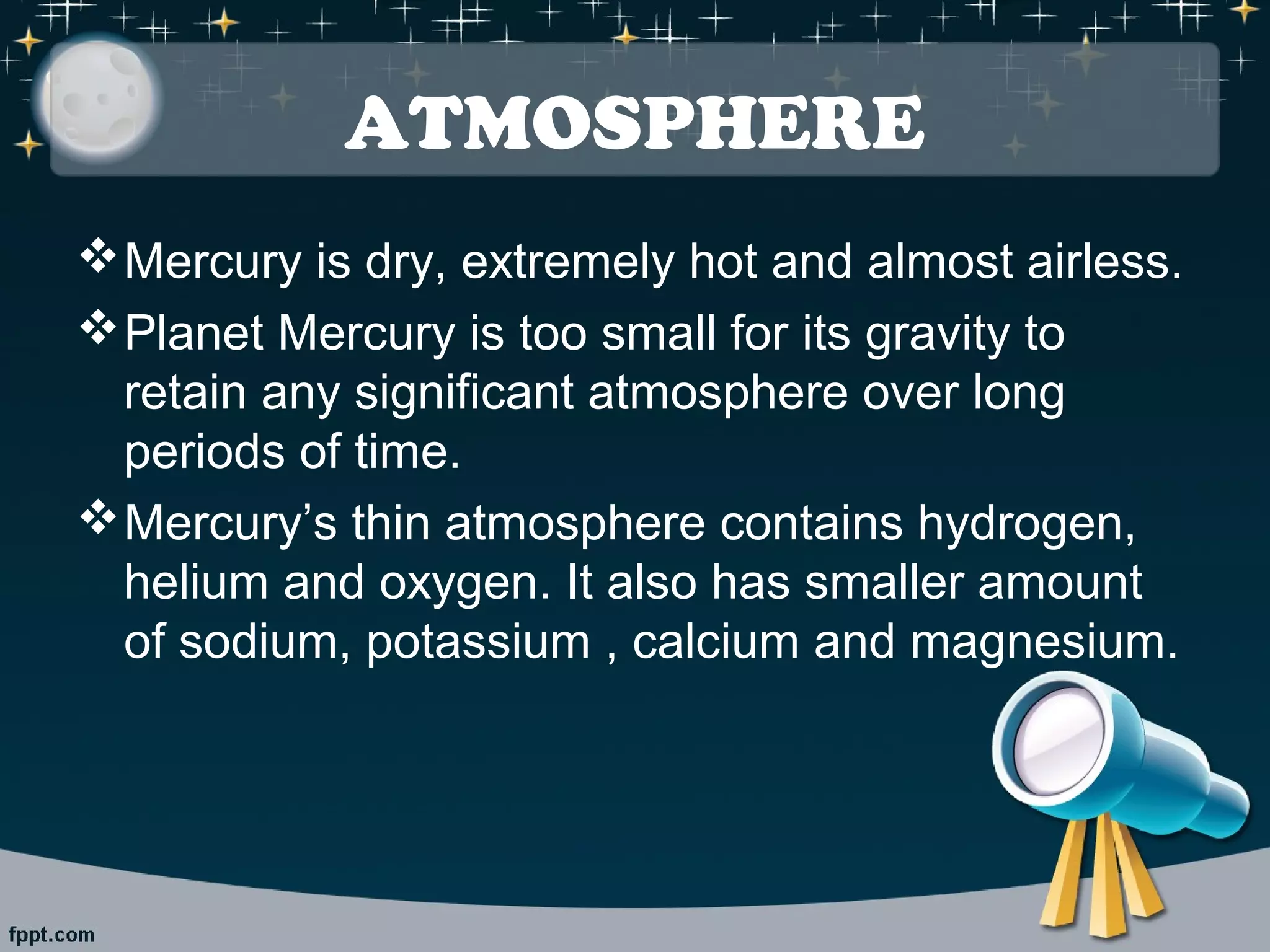 ATMOSPHERE 
Mercury is dry, extremely hot and almost airless. 
Planet Mercury is too small for its gravity to 
retain any significant atmosphere over long 
periods of time. 
Mercury’s thin atmosphere contains hydrogen, 
helium and oxygen. It also has smaller amount 
of sodium, potassium , calcium and magnesium. 
 