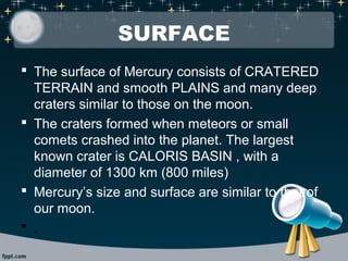 SURFACE 
 The surface of Mercury consists of CRATERED 
TERRAIN and smooth PLAINS and many deep 
craters similar to those on the moon. 
 The craters formed when meteors or small 
comets crashed into the planet. The largest 
known crater is CALORIS BASIN , with a 
diameter of 1300 km (800 miles) 
 Mercury’s size and surface are similar to that of 
our moon. 
 . 
 