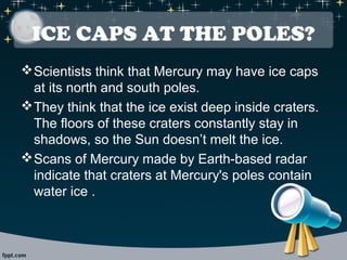 ICE CAPS AT THE POLES? 
Scientists think that Mercury may have ice caps 
at its north and south poles. 
They think that the ice exist deep inside craters. 
The floors of these craters constantly stay in 
shadows, so the Sun doesn’t melt the ice. 
Scans of Mercury made by Earth-based radar 
indicate that craters at Mercury's poles contain 
water ice . 
 