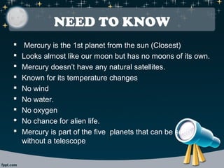 NEED TO KNOW 
 Mercury is the 1st planet from the sun (Closest) 
 Looks almost like our moon but has no moons of its own. 
 Mercury doesn’t have any natural satellites. 
 Known for its temperature changes 
 No wind 
 No water. 
 No oxygen 
 No chance for alien life. 
 Mercury is part of the five planets that can be seen 
without a telescope 
