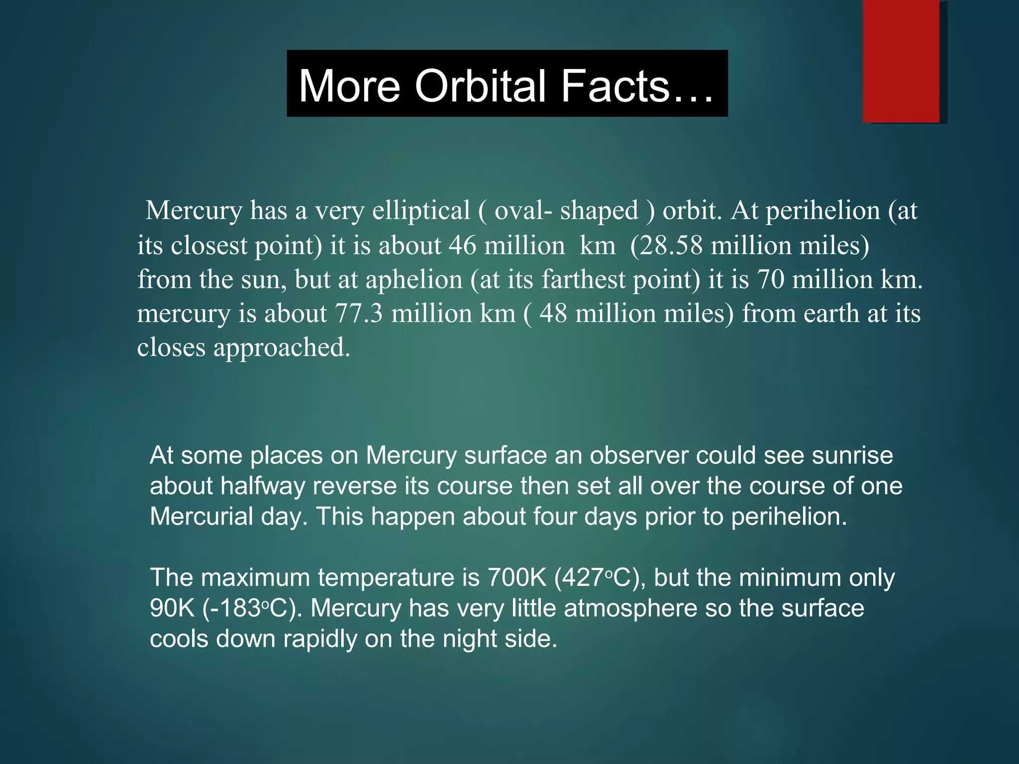 At some places on Mercury surface an observer could see sunrise
about halfway reverse its course then set all over the course of one
Mercurial day. This happen about four days prior to perihelion.
The maximum temperature is 700K (427o
C), but the minimum only
90K (-183o
C). Mercury has very little atmosphere so the surface
cools down rapidly on the night side.
More Orbital Facts…
Mercury has a very elliptical ( oval- shaped ) orbit. At perihelion (at
its closest point) it is about 46 million km (28.58 million miles)
from the sun, but at aphelion (at its farthest point) it is 70 million km.
mercury is about 77.3 million km ( 48 million miles) from earth at its
closes approached.
 