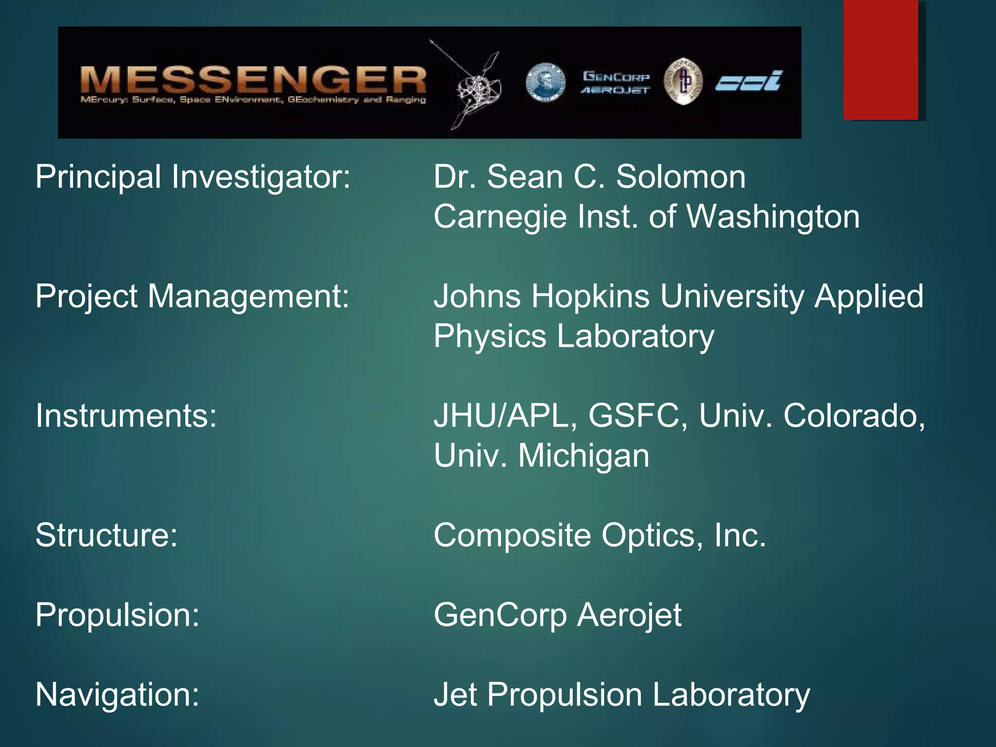 Principal Investigator: Dr. Sean C. Solomon
Carnegie Inst. of Washington
Project Management: Johns Hopkins University Applied
Physics Laboratory
Instruments: JHU/APL, GSFC, Univ. Colorado,
Univ. Michigan
Structure: Composite Optics, Inc.
Propulsion: GenCorp Aerojet
Navigation: Jet Propulsion Laboratory
 