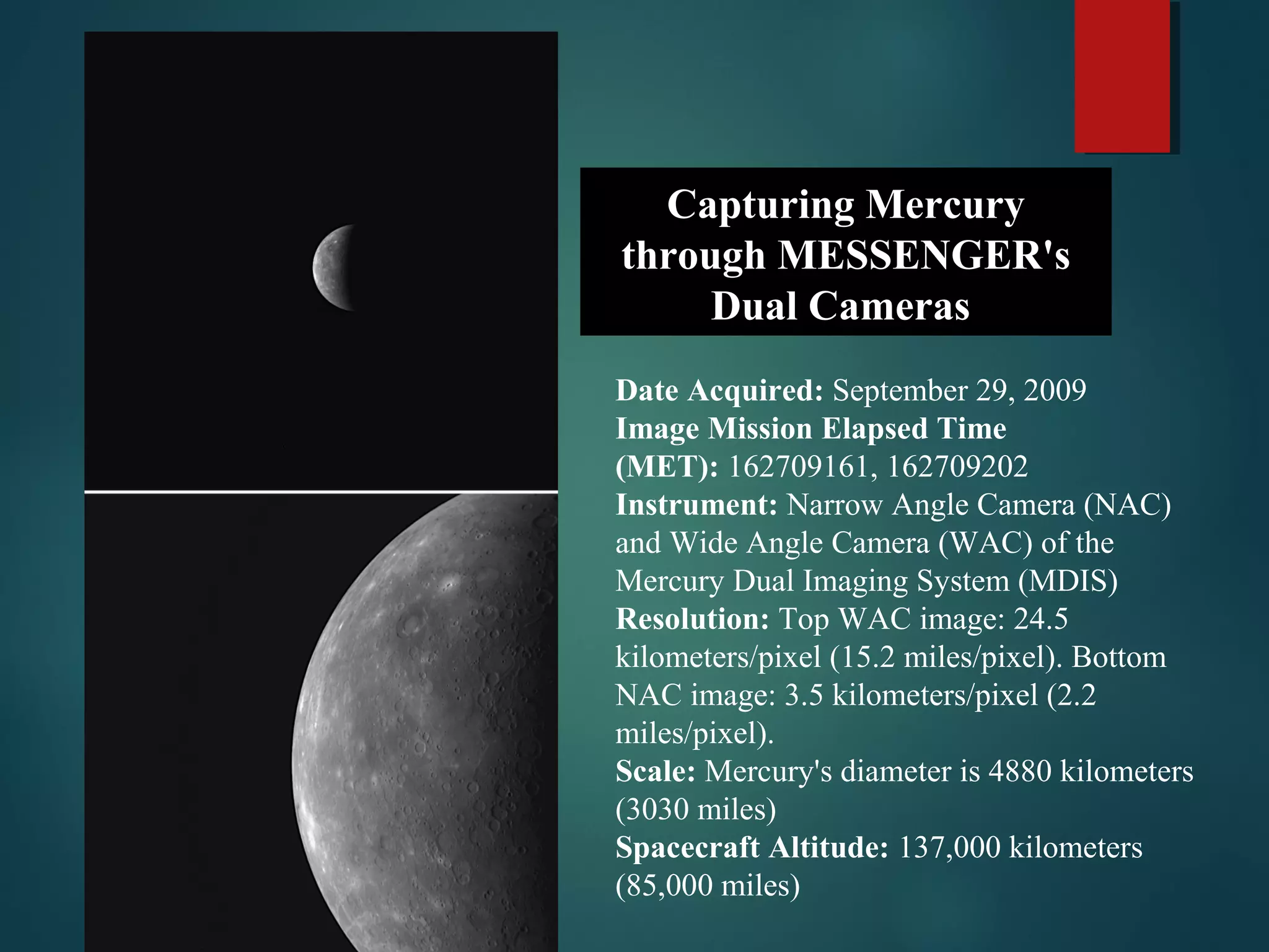 Capturing Mercury
through MESSENGER's
Dual Cameras
Date Acquired: September 29, 2009
Image Mission Elapsed Time
(MET): 162709161, 162709202
Instrument: Narrow Angle Camera (NAC)
and Wide Angle Camera (WAC) of the
Mercury Dual Imaging System (MDIS)
Resolution: Top WAC image: 24.5
kilometers/pixel (15.2 miles/pixel). Bottom
NAC image: 3.5 kilometers/pixel (2.2
miles/pixel).
Scale: Mercury's diameter is 4880 kilometers
(3030 miles)
Spacecraft Altitude: 137,000 kilometers
(85,000 miles)
 