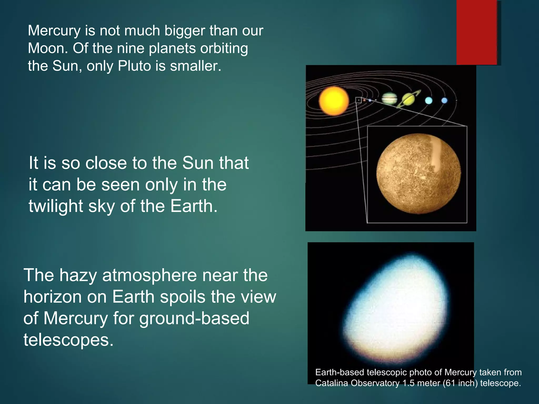Mercury is not much bigger than our
Moon. Of the nine planets orbiting
the Sun, only Pluto is smaller.
The hazy atmosphere near the
horizon on Earth spoils the view
of Mercury for ground-based
telescopes.
Earth-based telescopic photo of Mercury taken from
Catalina Observatory 1.5 meter (61 inch) telescope.
It is so close to the Sun that
it can be seen only in the
twilight sky of the Earth.
 