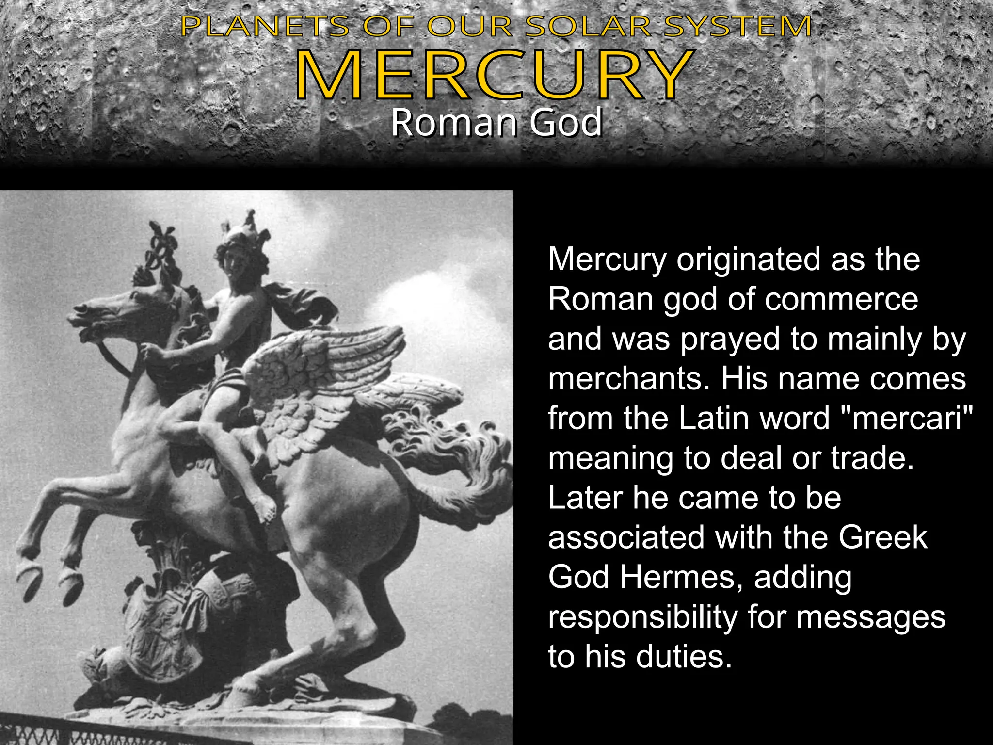Roman God
Roman God
Mercury originated as the
Roman god of commerce
and was prayed to mainly by
merchants. His name comes
from the Latin word "mercari"
meaning to deal or trade.
Later he came to be
associated with the Greek
God Hermes, adding
responsibility for messages
to his duties.
 