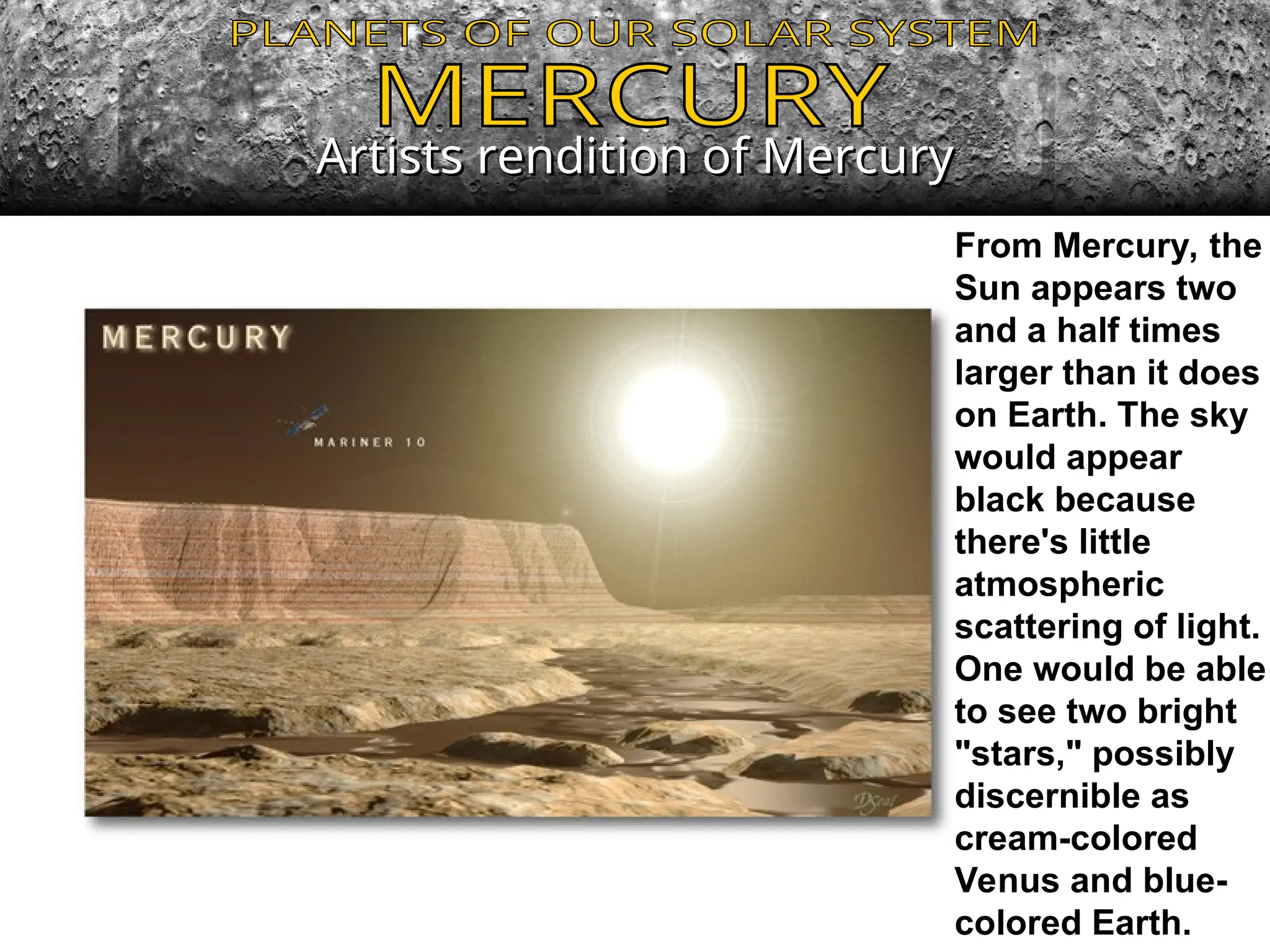 Artists rendition of Mercury
Artists rendition of Mercury
From Mercury, the
Sun appears two
and a half times
larger than it does
on Earth. The sky
would appear
black because
there's little
atmospheric
scattering of light.
One would be able
to see two bright
"stars," possibly
discernible as
cream-colored
Venus and blue-
colored Earth.
 