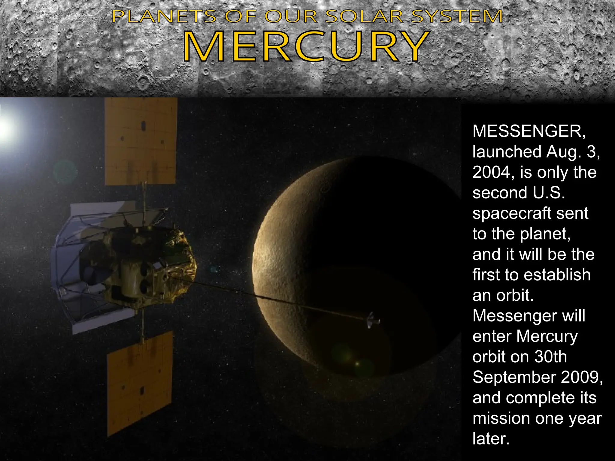 MESSENGER,
launched Aug. 3,
2004, is only the
second U.S.
spacecraft sent
to the planet,
and it will be the
first to establish
an orbit.
Messenger will
enter Mercury
orbit on 30th
September 2009,
and complete its
mission one year
later.
 