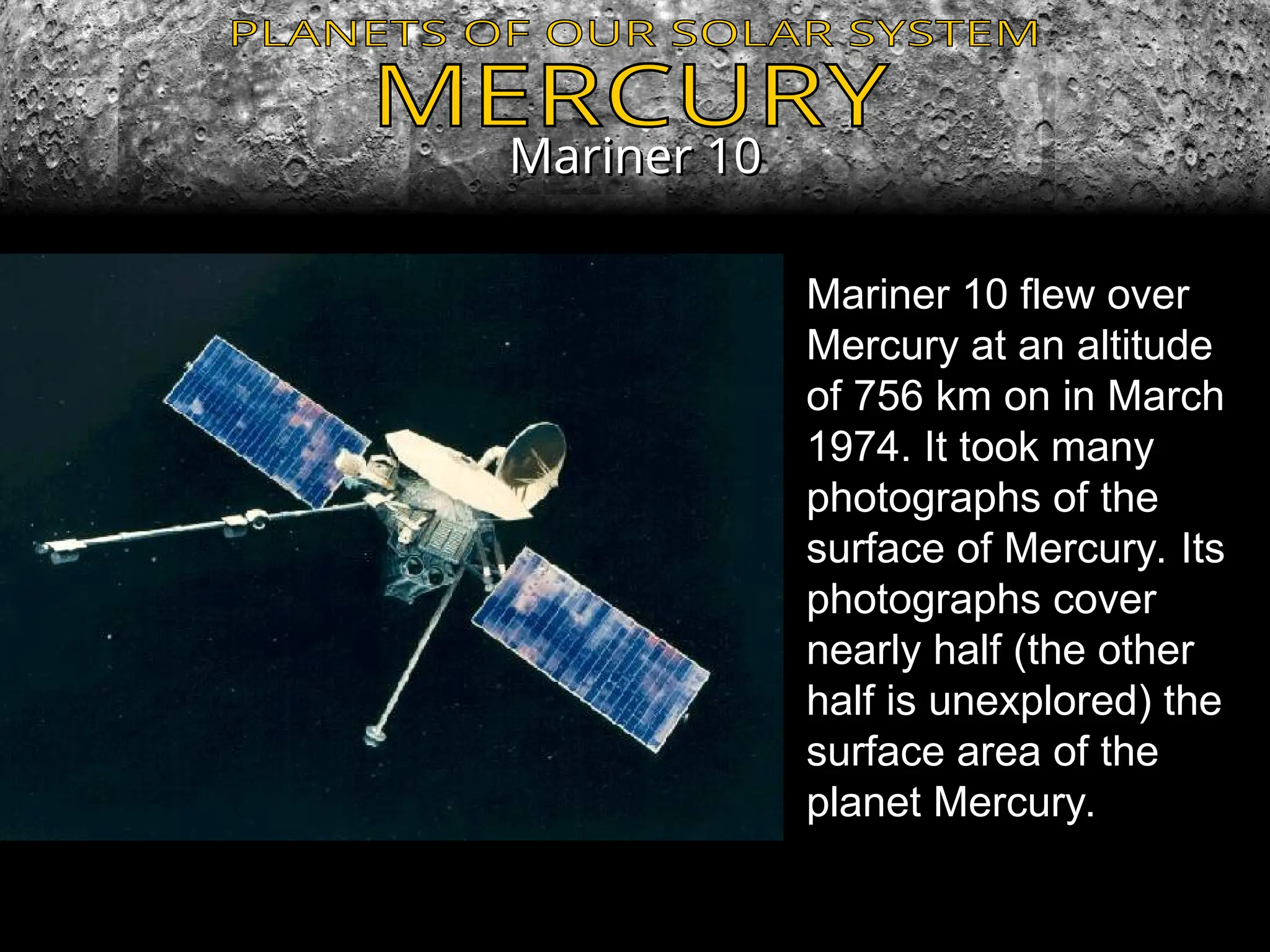 Mariner 10
Mariner 10
Mariner 10 flew over
Mercury at an altitude
of 756 km on in March
1974. It took many
photographs of the
surface of Mercury. Its
photographs cover
nearly half (the other
half is unexplored) the
surface area of the
planet Mercury.
 