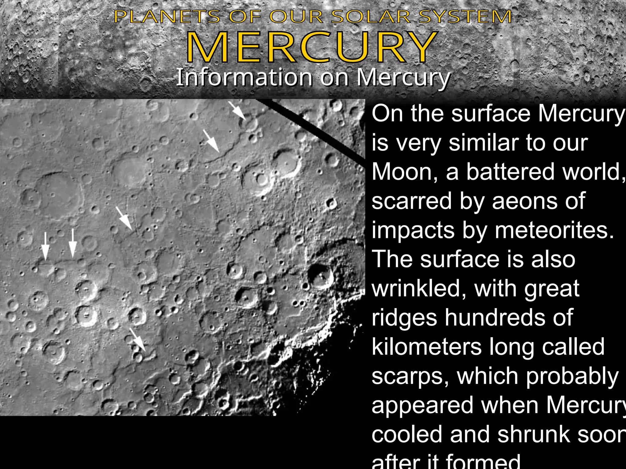 Information on Mercury
Information on Mercury
On the surface Mercury
is very similar to our
Moon, a battered world,
scarred by aeons of
impacts by meteorites.
The surface is also
wrinkled, with great
ridges hundreds of
kilometers long called
scarps, which probably
appeared when Mercury
cooled and shrunk soon
 