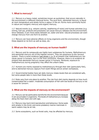 http://www.greenfacts.org/                  Copyright © GreenFacts                                 page 2/6




1. What is mercury?

1.1 Mercury is a heavy metal, sometimes known as quicksilver, that occurs naturally in
the environment in different chemical forms. The pure form, elemental mercury, is liquid
at room temperature and slowly forms a vapour in the air. Forms more commonly found
in nature are inorganic mercury and organic mercury.

1.2 Natural events (e.g. volcanic activity, weathering of rocks) and human activities (e.g.
mining, fuel use, products and processes) can cause mercury releases into the environment.
Once released, it can move easily between air, water and land: natural processes can even
change mercury from one form to another.

1.3 Mercury can have adverse effects on living organisms and the environment, though
these depend on its form as well as dose, etc.


2. What are the impacts of mercury on human health?

2.1 Mercury and its compounds are highly toxic substances for humans. Methylmercury
and elemental mercury are of the highest concern. They are poisonous to the nervous
system. There is some evidence [see Annex 1, p. 5] at present that methylmercury can
cause cancer in humans, but it is far from conclusive. However, there is no evidence at
present that elemental mercury causes cancer in humans. Moreover, exposure to
methylmercury during pregnancy may affect the unborn baby.

2.2 Humans are mainly exposed to methylmercury through their diet (particularly fish),
and to elemental mercury vapours from tooth fillings and at certain workplaces.

2.3 Governmental bodies have set daily mercury intake levels that are considered safe,
but some people take in more than these levels.

2.4 Risks vary from one place to another. The risk from diet mainly depends on how much
contaminated fish is eaten: moderate consumption of fish with low levels of mercury is not
a cause for concern.


3. What are the impacts of mercury on the environment?

3.1 Mercury can be particularly harmful for the environment because
it can accumulate in organisms. The levels of methylmercury increase
along the food chain and with age.

3.2 Mercury may harm bird reproduction and behaviour. Some seals       Methylmercury can
and whales in the Arctic and some predatory marine mammals in          accumulate along the food
                                                                       chain © Aurileide Alves
warm waters may be at risk.

3.3 Some ecosystems, such as forest soils, may be affected by mercury.
 