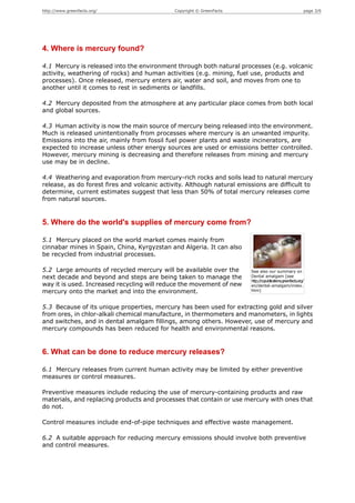 http://www.greenfacts.org/                    Copyright © GreenFacts                                        page 3/6




4. Where is mercury found?

4.1 Mercury is released into the environment through both natural processes (e.g. volcanic
activity, weathering of rocks) and human activities (e.g. mining, fuel use, products and
processes). Once released, mercury enters air, water and soil, and moves from one to
another until it comes to rest in sediments or landfills.

4.2 Mercury deposited from the atmosphere at any particular place comes from both local
and global sources.

4.3 Human activity is now the main source of mercury being released into the environment.
Much is released unintentionally from processes where mercury is an unwanted impurity.
Emissions into the air, mainly from fossil fuel power plants and waste incinerators, are
expected to increase unless other energy sources are used or emissions better controlled.
However, mercury mining is decreasing and therefore releases from mining and mercury
use may be in decline.

4.4 Weathering and evaporation from mercury-rich rocks and soils lead to natural mercury
release, as do forest fires and volcanic activity. Although natural emissions are difficult to
determine, current estimates suggest that less than 50% of total mercury releases come
from natural sources.


5. Where do the world's supplies of mercury come from?

5.1 Mercury placed on the world market comes mainly from
cinnabar mines in Spain, China, Kyrgyzstan and Algeria. It can also
be recycled from industrial processes.

5.2 Large amounts of recycled mercury will be available over the        See also our summary on
next decade and beyond and steps are being taken to manage the          Dental amalgam [see
                                                                        http://copublications.greenfacts.org/
way it is used. Increased recycling will reduce the movement of new     en/dental-amalgam/index.
mercury onto the market and into the environment.                       htm]



5.3 Because of its unique properties, mercury has been used for extracting gold and silver
from ores, in chlor-alkali chemical manufacture, in thermometers and manometers, in lights
and switches, and in dental amalgam fillings, among others. However, use of mercury and
mercury compounds has been reduced for health and environmental reasons.


6. What can be done to reduce mercury releases?

6.1 Mercury releases from current human activity may be limited by either preventive
measures or control measures.

Preventive measures include reducing the use of mercury-containing products and raw
materials, and replacing products and processes that contain or use mercury with ones that
do not.

Control measures include end-of-pipe techniques and effective waste management.

6.2 A suitable approach for reducing mercury emissions should involve both preventive
and control measures.
 