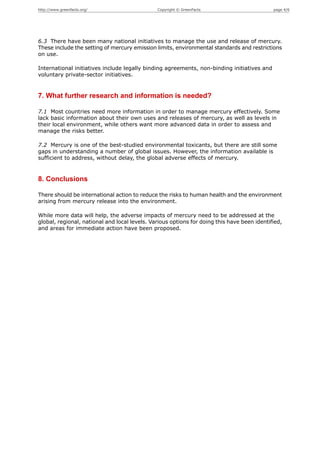 http://www.greenfacts.org/                     Copyright © GreenFacts                        page 4/6




6.3 There have been many national initiatives to manage the use and release of mercury.
These include the setting of mercury emission limits, environmental standards and restrictions
on use.

International initiatives include legally binding agreements, non-binding initiatives and
voluntary private-sector initiatives.


7. What further research and information is needed?

7.1 Most countries need more information in order to manage mercury effectively. Some
lack basic information about their own uses and releases of mercury, as well as levels in
their local environment, while others want more advanced data in order to assess and
manage the risks better.

7.2 Mercury is one of the best-studied environmental toxicants, but there are still some
gaps in understanding a number of global issues. However, the information available is
sufficient to address, without delay, the global adverse effects of mercury.


8. Conclusions

There should be international action to reduce the risks to human health and the environment
arising from mercury release into the environment.

While more data will help, the adverse impacts of mercury need to be addressed at the
global, regional, national and local levels. Various options for doing this have been identified,
and areas for immediate action have been proposed.
 