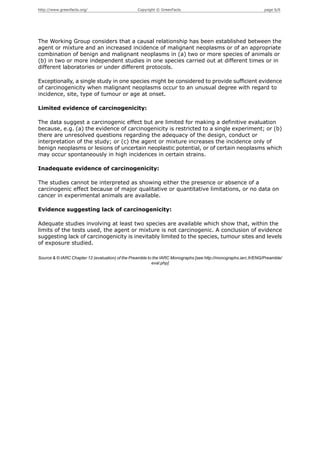 http://www.greenfacts.org/                        Copyright © GreenFacts                                          page 6/6




The Working Group considers that a causal relationship has been established between the
agent or mixture and an increased incidence of malignant neoplasms or of an appropriate
combination of benign and malignant neoplasms in (a) two or more species of animals or
(b) in two or more independent studies in one species carried out at different times or in
different laboratories or under different protocols.

Exceptionally, a single study in one species might be considered to provide sufficient evidence
of carcinogenicity when malignant neoplasms occur to an unusual degree with regard to
incidence, site, type of tumour or age at onset.

Limited evidence of carcinogenicity:

The data suggest a carcinogenic effect but are limited for making a definitive evaluation
because, e.g. (a) the evidence of carcinogenicity is restricted to a single experiment; or (b)
there are unresolved questions regarding the adequacy of the design, conduct or
interpretation of the study; or (c) the agent or mixture increases the incidence only of
benign neoplasms or lesions of uncertain neoplastic potential, or of certain neoplasms which
may occur spontaneously in high incidences in certain strains.

Inadequate evidence of carcinogenicity:

The studies cannot be interpreted as showing either the presence or absence of a
carcinogenic effect because of major qualitative or quantitative limitations, or no data on
cancer in experimental animals are available.

Evidence suggesting lack of carcinogenicity:

Adequate studies involving at least two species are available which show that, within the
limits of the tests used, the agent or mixture is not carcinogenic. A conclusion of evidence
suggesting lack of carcinogenicity is inevitably limited to the species, tumour sites and levels
of exposure studied.

Source & © IARC Chapter 12 (evaluation) of the Preamble to the IARC Monographs [see http://monographs.iarc.fr/ENG/Preamble/
                                                          eval.php]
 