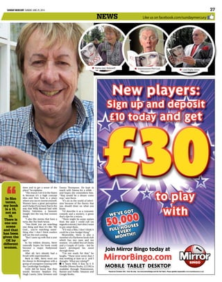 SUNDAY MERCURY SUNDAY, JUNE 29, 2014  37
*Based on October 2013. Over 18s only. See www.mirrorbingo.com for full Ts&Cs. Please gamble responsibly www.Gambleaware.co.uk*Based on October 2013. Over 18s only. See www.mirrorbingo.com for full Ts&Cs. Please gamble responsibly www.Gambleaware.co.uk
MOBILE TABLET DESKTOP
Join Mirror Bingo today at
MirrorBingo.com
New players:
Sign up and deposit
£10 today and get
to play
with
£30
Join Mirror Bingo today at
We’ve got
50,000
full houses
every
month!!
Like us on facebook.com/sundaymercurynews
tions and to get a sense of the
place,” he explains.
“The reason I set it in the States
is because it’s a high concept
idea and New York is a place
where you can re-invent yourself.
Women have a great perception
and it helps if you have that in the
way that Willy Russell had with
Shirley Valentine, a fantastic
insight into the way that women
think.
“I also like stories that have a
twist, like The Sixth Sense.
“You think you are watching
one thing and then it’s like ‘My
God... you’re watching some-
thing else’. I don’t think readers
will see the end coming.
“But I came up with that a year
ago.”
In his wildest dreams, Steve
naturally hopes his book could
become a major Hollywood
movie.
After all, he’s already had a
brush with superstardom.
Back in 1981, Steve went out
for dinner in Birmingham with a
group of youngsters touring with
the Cambridge Footlights.
Little did he know that they
would become Stephen Fry,
Hugh Laurie, John Sessions and
Emma Thompson. He kept in
touch with Emma for a while –
and hopes she remembers him.
“That would be a dream come
true,” says Steve.
“It’s set in the world of televi-
sion because of the theory that
you should draw on what you
know.
“I’d describe it as a romantic
comedy and a mystery, a genre
that’s ripe for a return.
“There might be some names
from the past I could call (as
regardsamovie),butIdon’twant
to pre-empt them.
“If it was a film, I don’t think it
could be a low-budget thing.”
Meanwhile, Steve is also a
memberofaHarbornebookclub
which has two men and ten
women–it’scalledTenLitChicks
and a Couple of Cocks – but he
hasn’t developed his novel
through them.
“I’m not ready for that,” he
laughs. “There were some days I
was working at 4am on it and I
thought: ‘What am I doing?’.”
It Starts With A Kiss by S N■■
Weddle (Mereo Books, £12.99) is
available through Waterstones,
Barnes and Noble, Amazon and
Google Books.
Dame Joan Bakewell■■ Impressionist Phil Cool■■ Lord Digby Jones■■
In film
terms,
my book
is a 15,
not an
18.
There is
one sex
scene
and that
has been
given the
OK by
different
women.
 