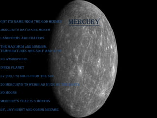 Mercury got its name from the god Hermes Mercury’s day is one month  landforms are craters The maximum and minimum  temperatures are 801f and -279f no atmosphere Inner planet  57,909,175 miles from the sun 20 Mercurys to weigh as much as the Earth. no moons Mercury’s Year is 3 months By, Jay Hurst and ConorMcCabe 