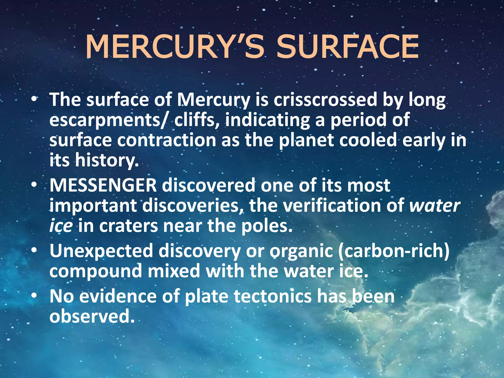 MERCURY’S SURFACE
• The surface of Mercury is crisscrossed by long
escarpments/ cliffs, indicating a period of
surface contraction as the planet cooled early in
its history.
• MESSENGER discovered one of its most
important discoveries, the verification of water
ice in craters near the poles.
• Unexpected discovery or organic (carbon-rich)
compound mixed with the water ice.
• No evidence of plate tectonics has been
observed.
 