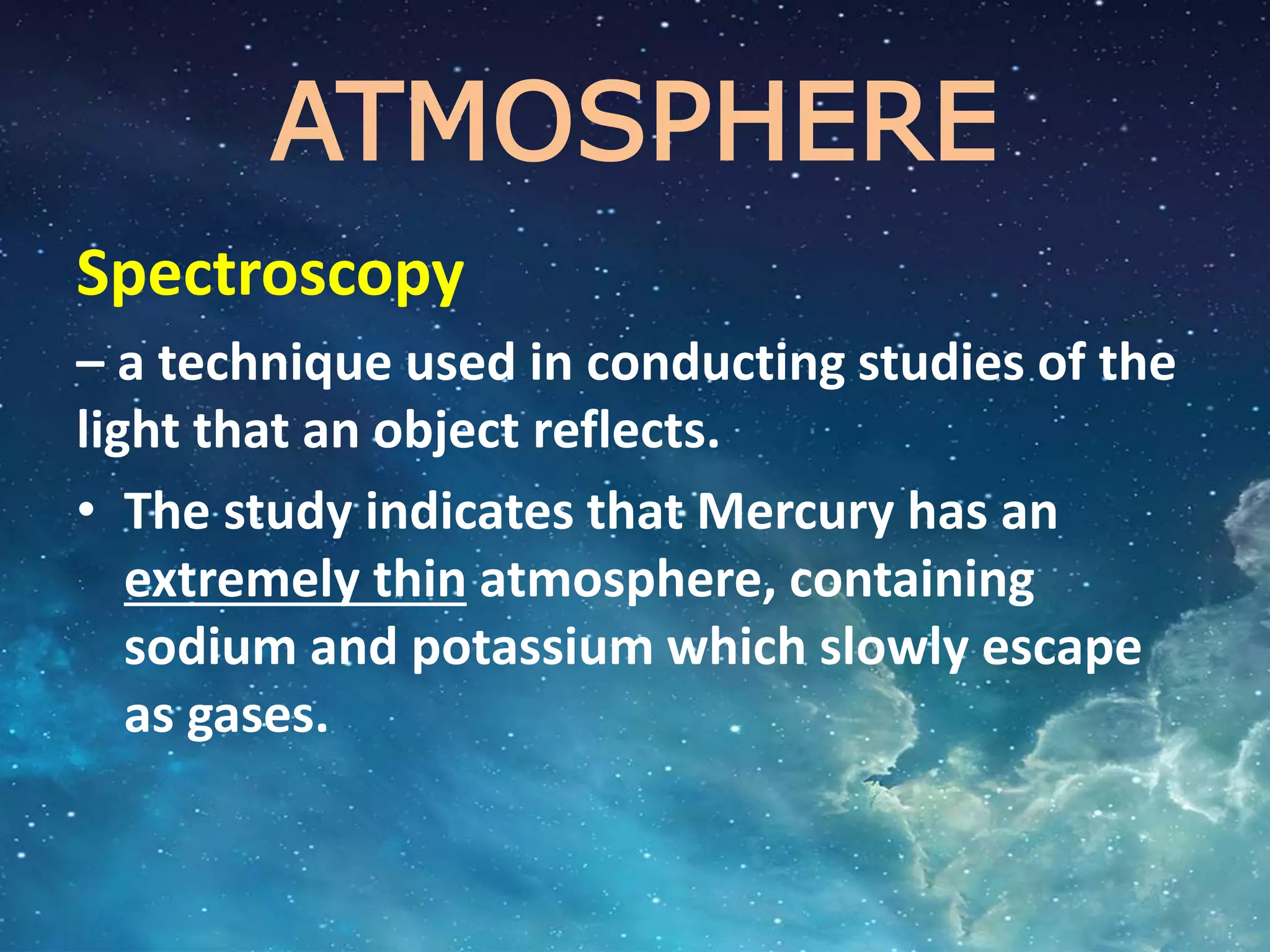 ATMOSPHERE
Spectroscopy
– a technique used in conducting studies of the
light that an object reflects.
• The study indicates that Mercury has an
extremely thin atmosphere, containing
sodium and potassium which slowly escape
as gases.
 