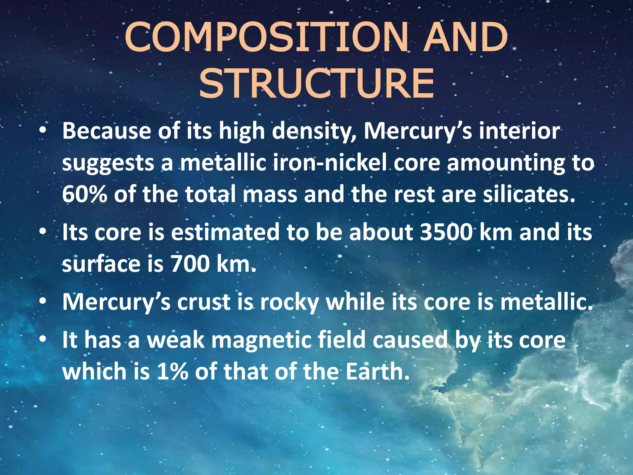 COMPOSITION AND
STRUCTURE
• Because of its high density, Mercury’s interior
suggests a metallic iron-nickel core amounting to
60% of the total mass and the rest are silicates.
• Its core is estimated to be about 3500 km and its
surface is 700 km.
• Mercury’s crust is rocky while its core is metallic.
• It has a weak magnetic field caused by its core
which is 1% of that of the Earth.
 