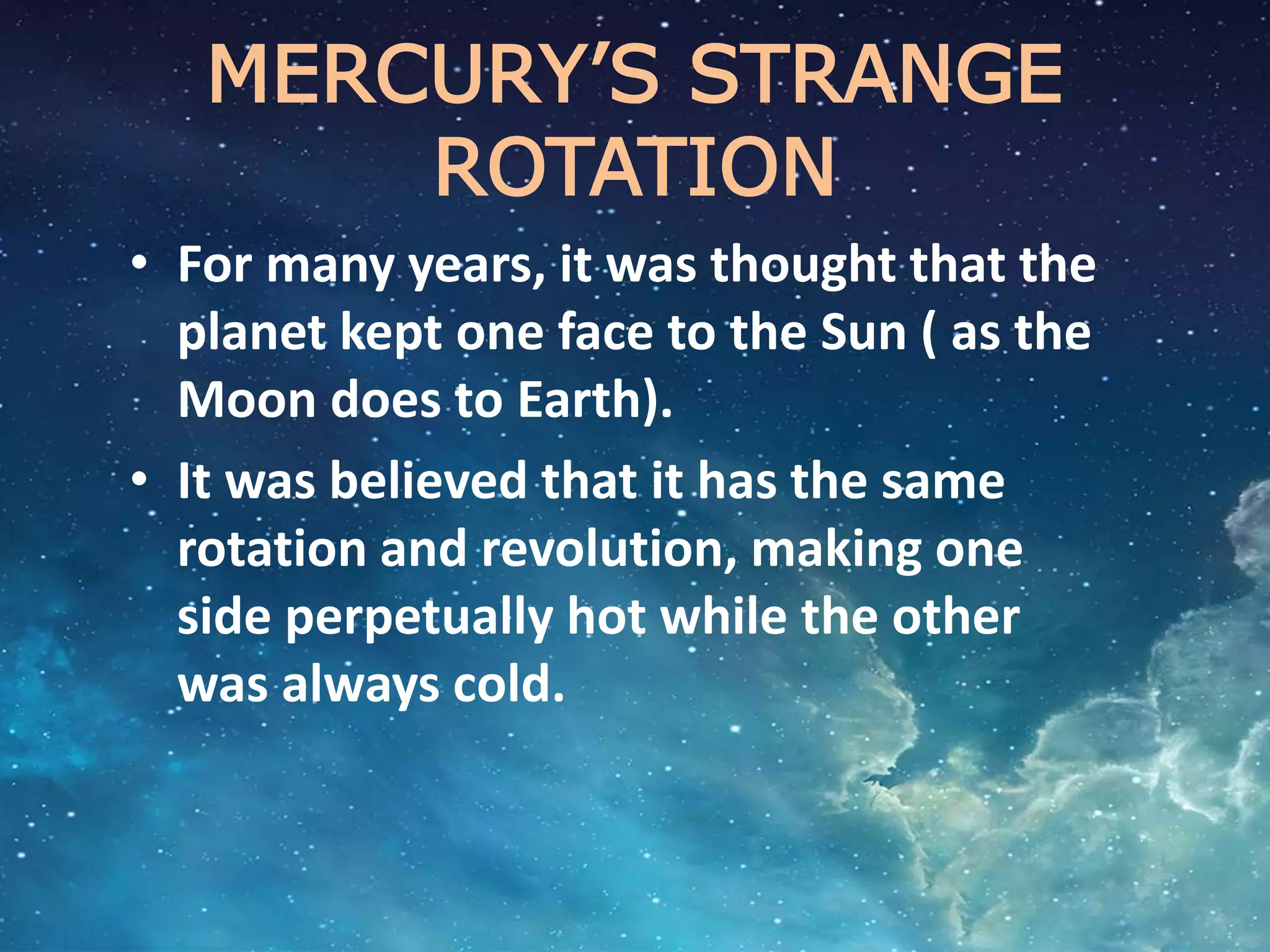MERCURY’S STRANGE
ROTATION
• For many years, it was thought that the
planet kept one face to the Sun ( as the
Moon does to Earth).
• It was believed that it has the same
rotation and revolution, making one
side perpetually hot while the other
was always cold.
 