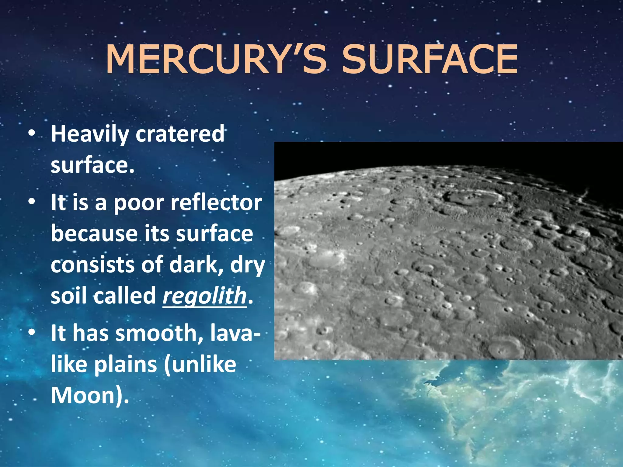 MERCURY’S SURFACE
• Heavily cratered
surface.
• It is a poor reflector
because its surface
consists of dark, dry
soil called regolith.
• It has smooth, lava-
like plains (unlike
Moon).
 
