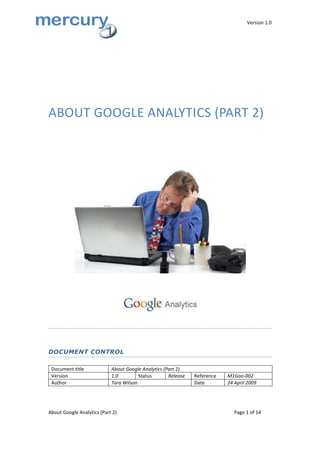 Version 1.0




ABOUT GOOGLE ANALYTICS (PART 2)




DOCUMENT CONTROL

 Document title             About Google Analytics (Part 2)
 Version                    1.0         Status       Release   Reference   M1Goo-002
 Author                     Tara Wilson                        Date        24 April 2009




About Google Analytics (Part 2)                                               Page 1 of 14
 