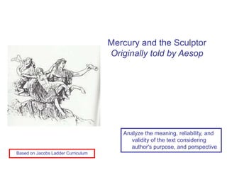Mercury and the Sculptor
                                    Originally told by Aesop




                                       Analyze the meaning, reliability, and
                                          validity of the text considering
                                          author's purpose, and perspective
Based on Jacobs Ladder Curriculum
 
