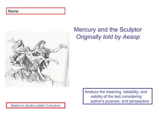 Name Analyze the meaning, reliability, and validity of the text considering author's purpose, and perspective Mercury and the Sculptor Originally told by Aesop Based on Jacobs Ladder Curriculum 