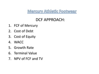 DCF APPROACH:
1. FCF of Mercury
2. Cost of Debt
3. Cost of Equity
4. WACC
5. Growth Rate
6. Terminal Value
7. NPV of FCF and TV
 