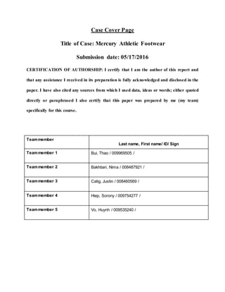 Case Cover Page
Title of Case: Mercury Athletic Footwear
Submission date: 05/17/2016
CERTIFICATION OF AUTHORSHIP: I certify that I am the author of this report and
that any assistance I received in its preparation is fully acknowledged and disclosed in the
paper. I have also cited any sources from which I used data, ideas or words; either quoted
directly or paraphrased I also certify that this paper was prepared by me (my team)
specifically for this course.
Teammember
Last name, First name/ ID/ Sign
Teammember 1 Bui, Thao / 009969505 /
Teammember 2 Bakhtiari, Nima / 008487921 /
Teammember 3 Catig, Justin / 008460569 /
Teammember 4 Hiep, Sorony / 009754277 /
Teammember 5 Vo, Huynh / 009535240 /
 