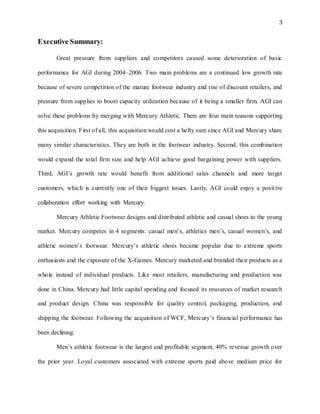 3
Executive Summary:
Great pressure from suppliers and competitors caused some deterioration of basic
performance for AGI during 2004–2006. Two main problems are a continued low growth rate
because of severe competition of the mature footwear industry and rise of discount retailers, and
pressure from supplies to boost capacity utilization because of it being a smaller firm. AGI can
solve these problems by merging with Mercury Athletic. There are four main reasons supporting
this acquisition. First of all, this acquisition would cost a hefty sum since AGI and Mercury share
many similar characteristics. They are both in the footwear industry. Second, this combination
would expand the total firm size and help AGI achieve good bargaining power with suppliers.
Third, AGI’s growth rate would benefit from additional sales channels and more target
customers, which is currently one of their biggest issues. Lastly, AGI could enjoy a positive
collaboration effort working with Mercury.
Mercury Athletic Footwear designs and distributed athletic and casual shoes to the young
market. Mercury competes in 4 segments: casual men’s, athletics men’s, casual women’s, and
athletic women’s footwear. Mercury’s athletic shoes became popular due to extreme sports
enthusiasts and the exposure of the X-Games. Mercury marketed and branded their products as a
whole instead of individual products. Like most retailers, manufacturing and production was
done in China. Mercury had little capital spending and focused its resources of market research
and product design. China was responsible for quality control, packaging, production, and
shipping the footwear. Following the acquisition of WCF, Mercury’s financial performance has
been declining.
Men’s athletic footwear is the largest and profitable segment, 40% revenue growth over
the prior year. Loyal customers associated with extreme sports paid above medium price for
 