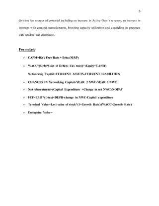 5
division has sources of potential including an increase in Active Gear’s revenue, an increase in
leverage with contract manufacturers, boosting capacity utilization and expanding its presence
with retailers and distributors.
Formulas:
 CAPM=Risk Free Rate + Beta (MRP)
 WACC=[Debt*Cost of Debt (1-Tax rate)]+(Equity*CAPM)
Networking Capital=CURRENT ASSETS-CURRENT LIABILITIES
 CHANGES IN Networking Capital=YEAR 2 NWC-YEAR 1 NWC
 Net reinvestment=(Capital Expenditure +Change in net NWC)/NOPAT
 FCF=EBIT*(1-tax)+DEPR-change in NWC-Capital expenditure
 Terminal Value=Last value of stock*(1+Growth Rate)/(WACC-Growth Rate)
 Enterprise Value=
 