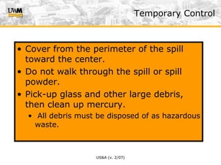 US&A (v. 2/07)
Temporary Control
• Cover from the perimeter of the spill
toward the center.
• Do not walk through the spill or spill
powder.
• Pick-up glass and other large debris,
then clean up mercury.
• All debris must be disposed of as hazardous
waste.
 