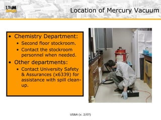 US&A (v. 2/07)
• Chemistry Department:
• Second floor stockroom.
• Contact the stockroom
personnel when needed.
• Other departments:
• Contact University Safety
& Assurances (x6339) for
assistance with spill clean-
up.
Location of Mercury Vacuum
 