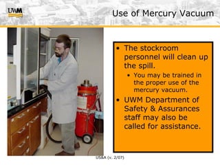 US&A (v. 2/07)
• The stockroom
personnel will clean up
the spill.
• You may be trained in
the proper use of the
mercury vacuum.
• UWM Department of
Safety & Assurances
staff may also be
called for assistance.
Use of Mercury Vacuum
 