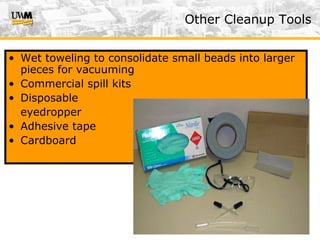 US&A (v. 2/07)
Other Cleanup Tools
• Wet toweling to consolidate small beads into larger
pieces for vacuuming
• Commercial spill kits
• Disposable
eyedropper
• Adhesive tape
• Cardboard
 
