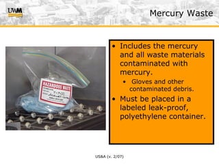 US&A (v. 2/07)
• Includes the mercury
and all waste materials
contaminated with
mercury.
• Gloves and other
contaminated debris.
• Must be placed in a
labeled leak-proof,
polyethylene container.
Mercury Waste
 