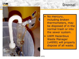 US&A (v. 2/07)
• No mercury,
including broken
thermometers, may
be disposed of in the
normal trash or into
the sewer system.
• UWM Hazardous
Waste Manager
(x4999) will properly
dispose of all waste.
Disposal
 