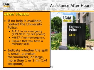 US&A (v. 2/07)
After Hours:After Hours:
• If no help is available,
contact the University
Police.
• 9-911 in an emergency
(229-9911 by cell phone)
• x4627 if non-emergency.
• Explain that you have a
mercury spill.
• Indicate whether the spill
is small, a broken
thermometer, or large,
more than 1 or 2 ml (1/4
teaspoon).
Assistance After Hours
 