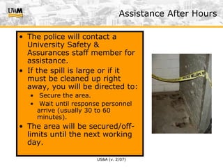 US&A (v. 2/07)
Assistance After Hours
• The police will contact a
University Safety &
Assurances staff member for
assistance.
• If the spill is large or if it
must be cleaned up right
away, you will be directed to:
• Secure the area.
• Wait until response personnel
arrive (usually 30 to 60
minutes).
• The area will be secured/off-
limits until the next working
day.
 