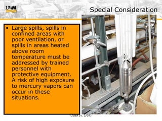 US&A (v. 2/07)
Special Consideration
• Large spills, spills in
confined areas with
poor ventilation, or
spills in areas heated
above room
temperature must be
addressed by trained
personnel with
protective equipment.
A risk of high exposure
to mercury vapors can
occur in these
situations.
 