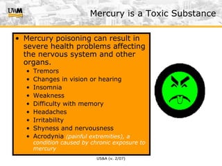 US&A (v. 2/07)
• Mercury poisoning can result in
severe health problems affecting
the nervous system and other
organs.
• Tremors
• Changes in vision or hearing
• Insomnia
• Weakness
• Difficulty with memory
• Headaches
• Irritability
• Shyness and nervousness
• Acrodynia (painful extremities), a
condition caused by chronic exposure to
mercury
Mercury is a Toxic Substance
 
