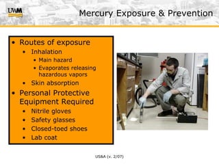 US&A (v. 2/07)
Mercury Exposure & Prevention
• Routes of exposure
• Inhalation
• Main hazard
• Evaporates releasing
hazardous vapors
• Skin absorption
• Personal Protective
Equipment Required
• Nitrile gloves
• Safety glasses
• Closed-toed shoes
• Lab coat
 