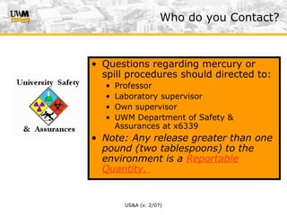 US&A (v. 2/07)
• Questions regarding mercury or
spill procedures should directed to:
• Professor
• Laboratory supervisor
• Own supervisor
• UWM Department of Safety &
Assurances at x6339
• Note: Any release greater than one
pound (two tablespoons) to the
environment is a Reportable
Quantity.
Who do you Contact?
 