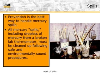 US&A (v. 2/07)
Spills
• Prevention is the best
way to handle mercury
spills.
• All mercury "spills,"
including droplets of
mercury from a broken
lab thermometer, must
be cleaned up following
safe and
environmentally sound
procedures.
 