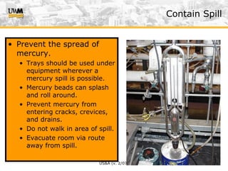 US&A (v. 2/07)
• Prevent the spread of
mercury.
• Trays should be used under
equipment wherever a
mercury spill is possible.
• Mercury beads can splash
and roll around.
• Prevent mercury from
entering cracks, crevices,
and drains.
• Do not walk in area of spill.
• Evacuate room via route
away from spill.
Contain Spill
 
