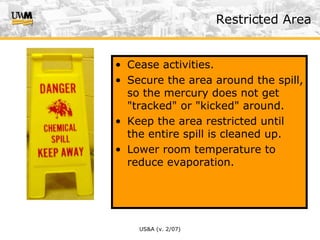 US&A (v. 2/07)
• Cease activities.
• Secure the area around the spill,
so the mercury does not get
"tracked" or "kicked" around.
• Keep the area restricted until
the entire spill is cleaned up.
• Lower room temperature to
reduce evaporation.
Restricted Area
 