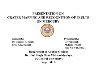 Department of Applied Geology
Dr. Hari Singh Gour Vishwavidyalaya,
(A Central University),
Sagar M. P.
Guided By: Presented By:
Dr. Gaurav K. Singh Devraj Singh
Prof. P. K. Kathal M.Tech 1st Sem
Reg. No Y21251021
PRESENTATION ON
CRATER MAPPING AND RECOGNITION OF FAULTS
ON MERCURY
 