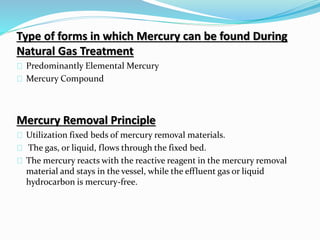 Type of forms in which Mercury can be found During
Natural Gas Treatment
Predominantly Elemental Mercury
Mercury Compound
Mercury Removal Principle
Utilization fixed beds of mercury removal materials.
The gas, or liquid, flows through the fixed bed.
The mercury reacts with the reactive reagent in the mercury removal
material and stays in the vessel, while the effluent gas or liquid
hydrocarbon is mercury-free.
 